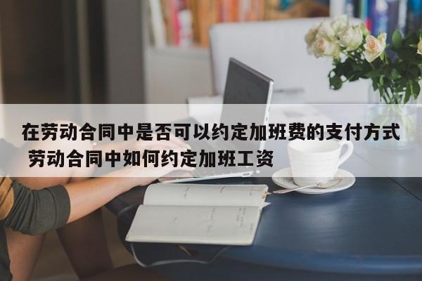 在勞動合同中是否可以約定加班費的支付方式 勞動合同中如何約定加班工資 在勞動合同中是否可以約定加班費的支付方式 勞動合同中如何約定加班工資