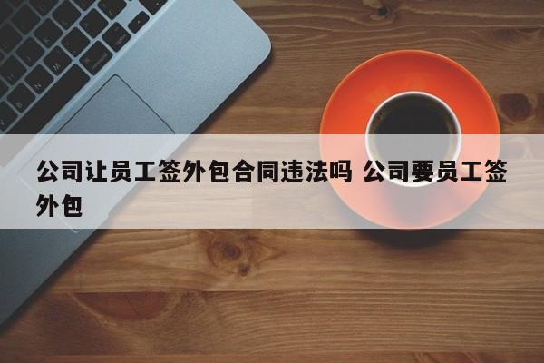 公司讓員工簽外包合同違法嗎 公司要員工簽外包 公司讓員工簽外包合同違法嗎 公司要員工簽外包