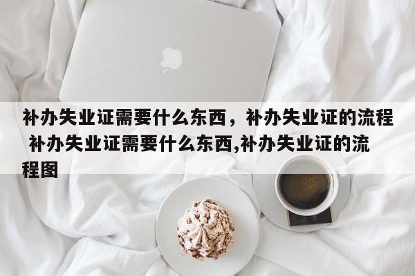 補辦失業(yè)證需要什么東西,補辦失業(yè)證的流程 補辦失業(yè)證需要什么東西,補辦失業(yè)證的流程圖 補辦失業(yè)證需要什么東西,補辦失業(yè)證的流程 補辦失業(yè)證需要什么東西,補辦失業(yè)證的流程圖