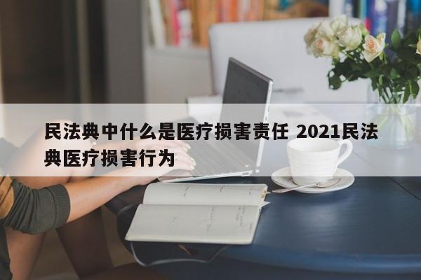 民法典中什么是醫療損害責任 2021民法典醫療損害行為 民法典中什么是醫療損害責任 2021民法典醫療損害行為