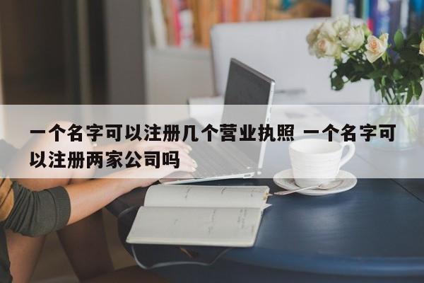 一個名字可以注冊幾個營業執照 一個名字可以注冊兩家公司嗎 一個名字可以注冊幾個營業執照 一個名字可以注冊兩家公司嗎