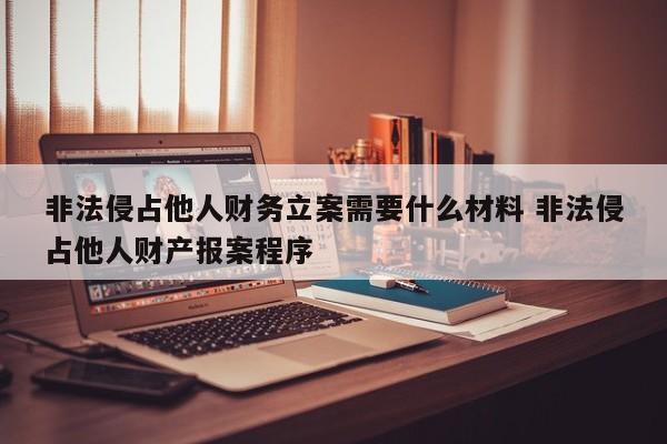 非法侵占他人財務立案需要什么材料 非法侵占他人財產報案程序 非法侵占他人財務立案需要什么材料 非法侵占他人財產報案程序