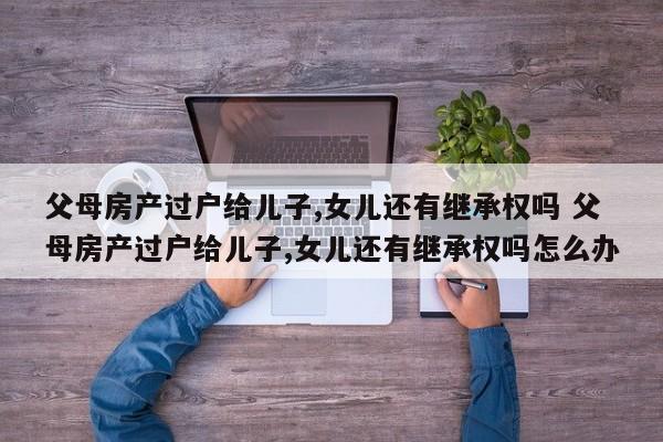 父母房產過戶給兒子,女兒還有繼承權嗎 父母房產過戶給兒子,女兒還有繼承權嗎怎么辦 父母房產過戶給兒子,女兒還有繼承權嗎 父母房產過戶給兒子,女兒還有繼承權嗎怎么辦