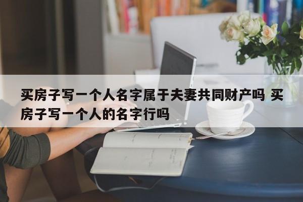 買房子寫一個人名字屬于夫妻共同財產嗎 買房子寫一個人的名字行嗎 買房子寫一個人名字屬于夫妻共同財產嗎 買房子寫一個人的名字行嗎
