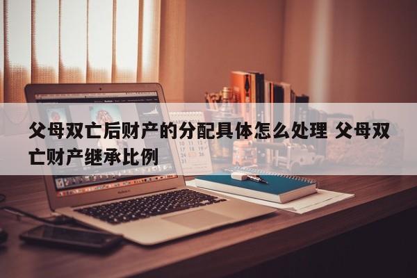 父母雙亡后財產(chǎn)的分配具體怎么處理 父母雙亡財產(chǎn)繼承比例 父母雙亡后財產(chǎn)的分配具體怎么處理 父母雙亡財產(chǎn)繼承比例
