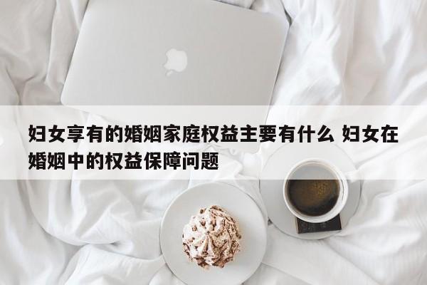 婦女享有的婚姻家庭權益主要有什么 婦女在婚姻中的權益保障問題 婦女享有的婚姻家庭權益主要有什么 婦女在婚姻中的權益保障問題