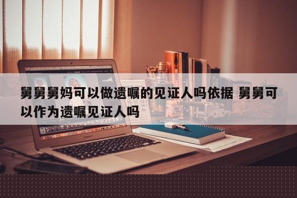 舅舅舅媽可以做遺囑的見證人嗎依據 舅舅可以作為遺囑見證人嗎 舅舅舅媽可以做遺囑的見證人嗎依據 舅舅可以作為遺囑見證人嗎