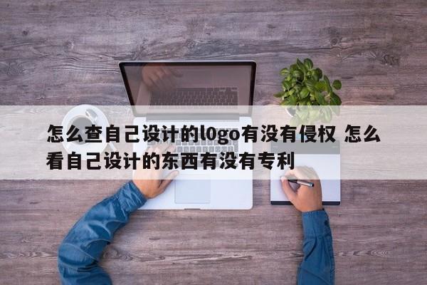 怎么查自己設計的l0go有沒有侵權 怎么看自己設計的東西有沒有專利 怎么查自己設計的l0go有沒有侵權 怎么看自己設計的東西有沒有專利