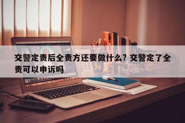 交警定責后全責方還要做什么? 交警定了全責可以申訴嗎 交警定責后全責方還要做什么? 交警定了全責可以申訴嗎