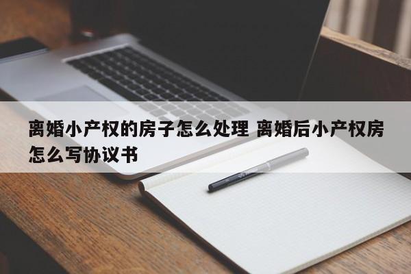 離婚小產權的房子怎么處理 離婚后小產權房怎么寫協議書