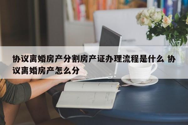 協(xié)議離婚房產(chǎn)分割房產(chǎn)證辦理流程是什么 協(xié)議離婚房產(chǎn)怎么分 協(xié)議離婚房產(chǎn)分割房產(chǎn)證辦理流程是什么 協(xié)議離婚房產(chǎn)怎么分
