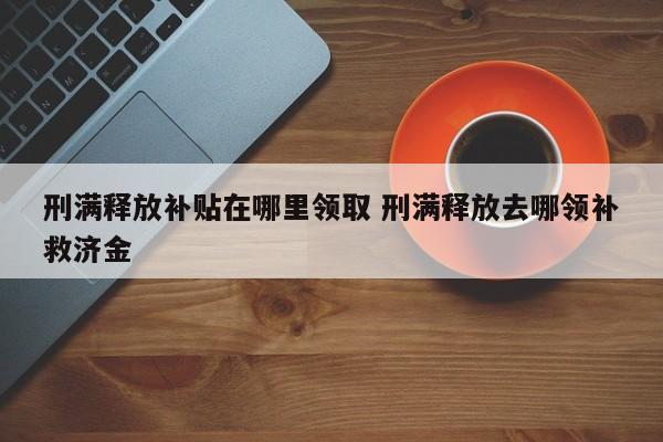 刑滿釋放補貼在哪里領取 刑滿釋放去哪領補救濟金 刑滿釋放補貼在哪里領取 刑滿釋放去哪領補救濟金
