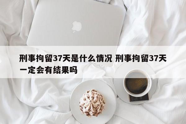 刑事拘留37天是什么情況 刑事拘留37天一定會有結果嗎 刑事拘留37天是什么情況 刑事拘留37天一定會有結果嗎
