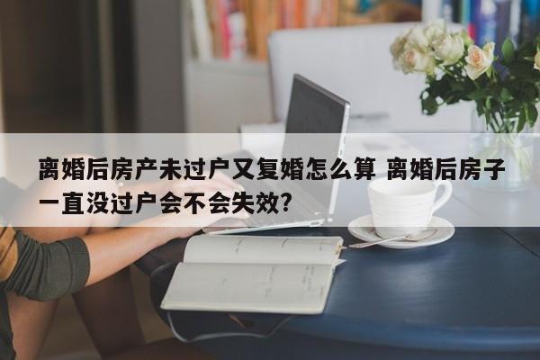 離婚后房產未過戶又復婚怎么算 離婚后房子一直沒過戶會不會失效? 離婚后房產未過戶又復婚怎么算 離婚后房子一直沒過戶會不會失效?
