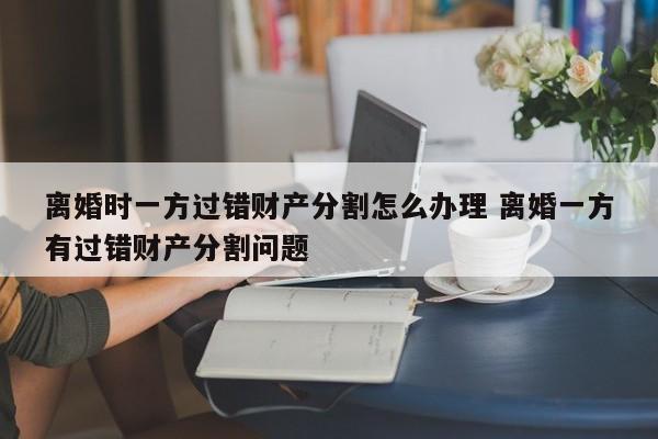 離婚時一方過錯財產分割怎么辦理 離婚一方有過錯財產分割問題 離婚時一方過錯財產分割怎么辦理 離婚一方有過錯財產分割問題
