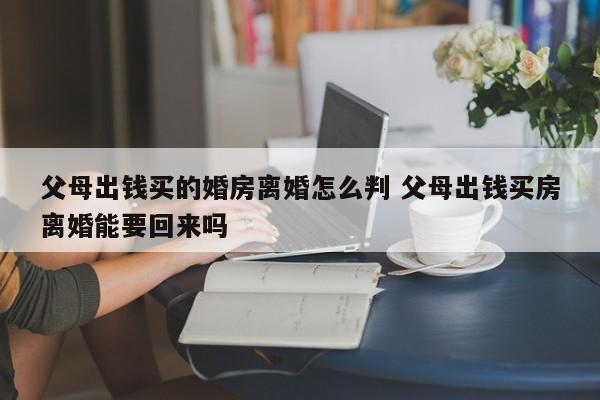 父母出錢買的婚房離婚怎么判 父母出錢買房離婚能要回來嗎 父母出錢買的婚房離婚怎么判 父母出錢買房離婚能要回來嗎
