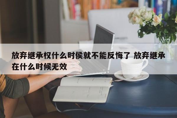 放棄繼承權什么時侯就不能反悔了 放棄繼承在什么時候無效 放棄繼承權什么時侯就不能反悔了 放棄繼承在什么時候無效