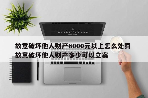故意破壞他人財產6000元以上怎么處罰 故意破壞他人財產多少可以立案 故意破壞他人財產6000元以上怎么處罰 故意破壞他人財產多少可以立案