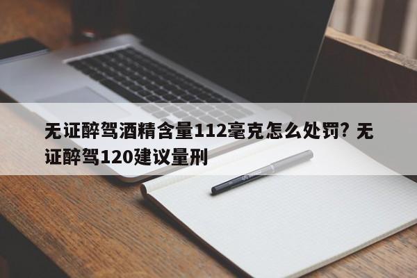 無證醉駕酒精含量112毫克怎么處罰? 無證醉駕120建議量刑 無證醉駕酒精含量112毫克怎么處罰? 無證醉駕120建議量刑