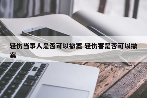 輕傷當事人是否可以撤案 輕傷害是否可以撤案 輕傷當事人是否可以撤案 輕傷害是否可以撤案