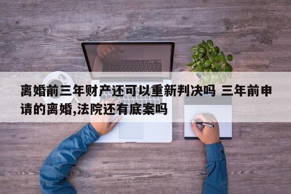 離婚前三年財產還可以重新判決嗎 三年前申請的離婚,法院還有底案嗎 離婚前三年財產還可以重新判決嗎 三年前申請的離婚,法院還有底案嗎