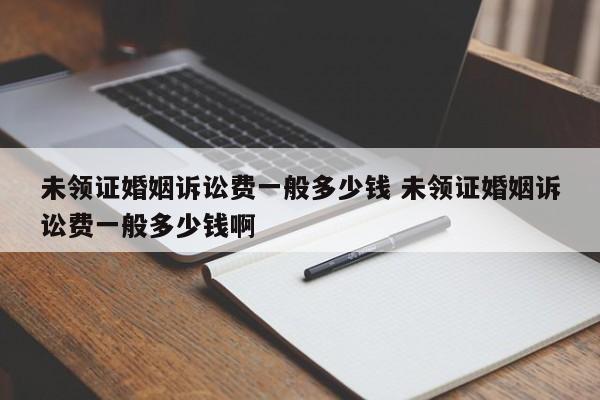 未領證婚姻訴訟費一般多少錢 未領證婚姻訴訟費一般多少錢啊 未領證婚姻訴訟費一般多少錢 未領證婚姻訴訟費一般多少錢啊