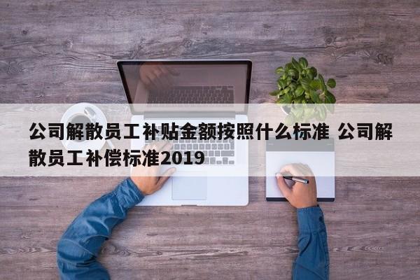 公司解散員工補貼金額按照什么標準 公司解散員工補償標準2019 公司解散員工補貼金額按照什么標準 公司解散員工補償標準2019