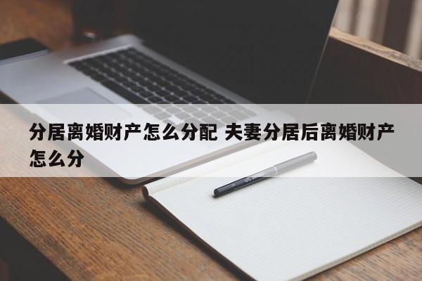 分居離婚財產(chǎn)怎么分配 夫妻分居后離婚財產(chǎn)怎么分 分居離婚財產(chǎn)怎么分配 夫妻分居后離婚財產(chǎn)怎么分