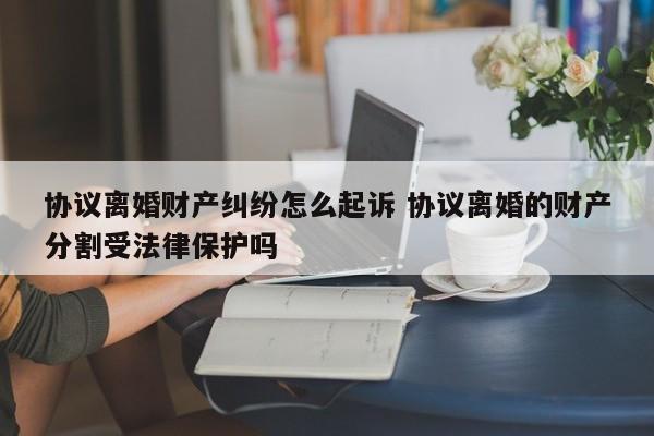 協(xié)議離婚財產(chǎn)糾紛怎么起訴 協(xié)議離婚的財產(chǎn)分割受法律保護嗎 協(xié)議離婚財產(chǎn)糾紛怎么起訴 協(xié)議離婚的財產(chǎn)分割受法律保護嗎