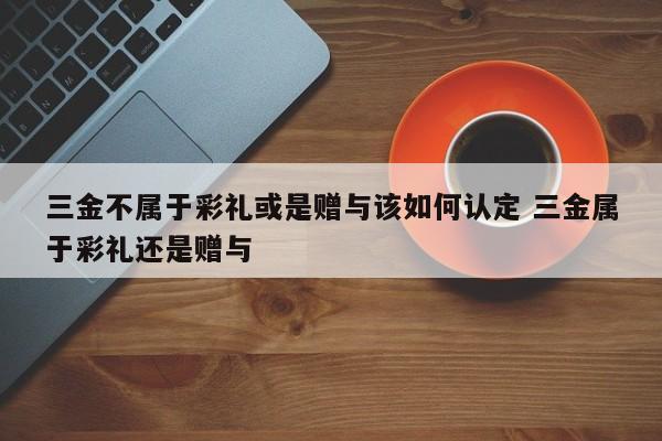 三金不屬于彩禮或是贈與該如何認定 三金屬于彩禮還是贈與 三金不屬于彩禮或是贈與該如何認定 三金屬于彩禮還是贈與