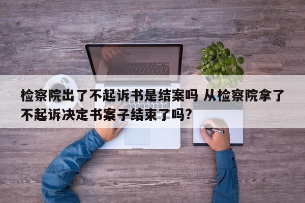 檢察院出了不起訴書是結案嗎 從檢察院拿了不起訴決定書案子結束了嗎? 檢察院出了不起訴書是結案嗎 從檢察院拿了不起訴決定書案子結束了嗎?