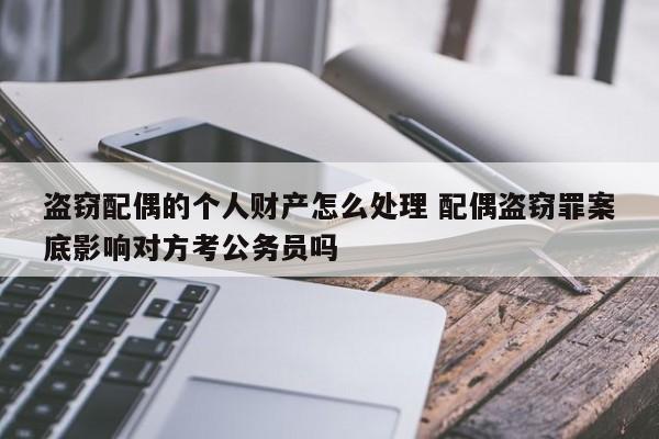 盜竊配偶的個人財產怎么處理 配偶盜竊罪案底影響對方考公務員嗎 盜竊配偶的個人財產怎么處理 配偶盜竊罪案底影響對方考公務員嗎
