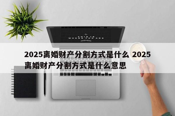 2025離婚財產分割方式是什么 2025離婚財產分割方式是什么意思