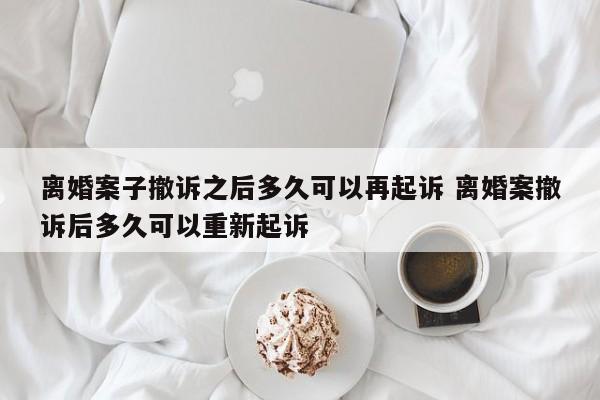 離婚案子撤訴之后多久可以再起訴 離婚案撤訴后多久可以重新起訴 離婚案子撤訴之后多久可以再起訴 離婚案撤訴后多久可以重新起訴