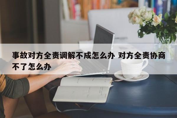 事故對方全責(zé)調(diào)解不成怎么辦 對方全責(zé)協(xié)商不了怎么辦 事故對方全責(zé)調(diào)解不成怎么辦 對方全責(zé)協(xié)商不了怎么辦