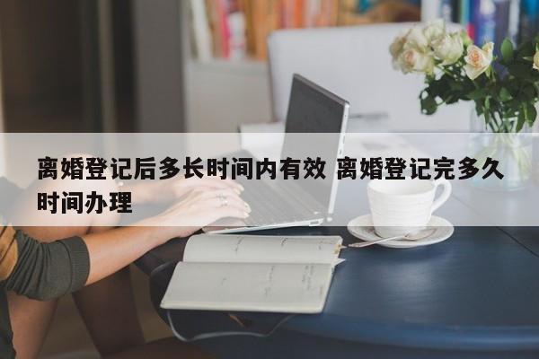 離婚登記后多長時間內有效 離婚登記完多久時間辦理 離婚登記后多長時間內有效 離婚登記完多久時間辦理