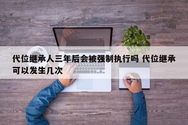 代位繼承人三年后會被強制執(zhí)行嗎 代位繼承可以發(fā)生幾次 代位繼承人三年后會被強制執(zhí)行嗎 代位繼承可以發(fā)生幾次