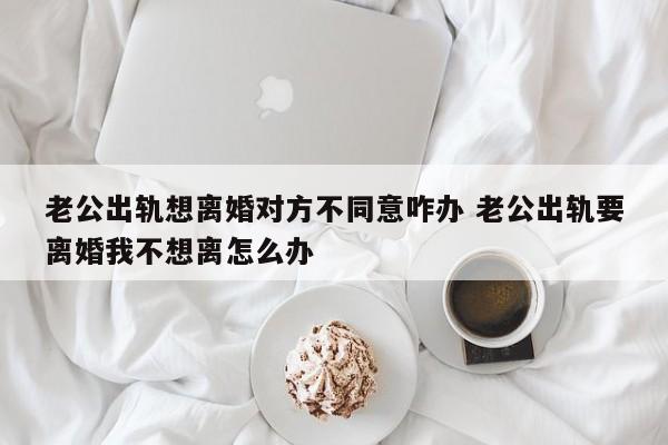 老公出軌想離婚對方不同意咋辦 老公出軌要離婚我不想離怎么辦 老公出軌想離婚對方不同意咋辦 老公出軌要離婚我不想離怎么辦