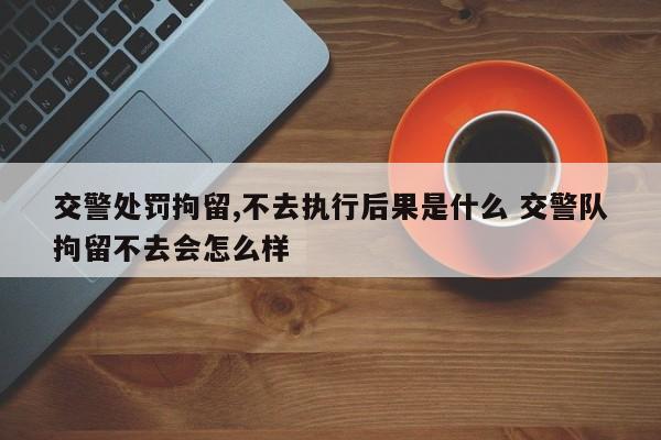 交警處罰拘留,不去執行后果是什么 交警隊拘留不去會怎么樣 交警處罰拘留,不去執行后果是什么 交警隊拘留不去會怎么樣