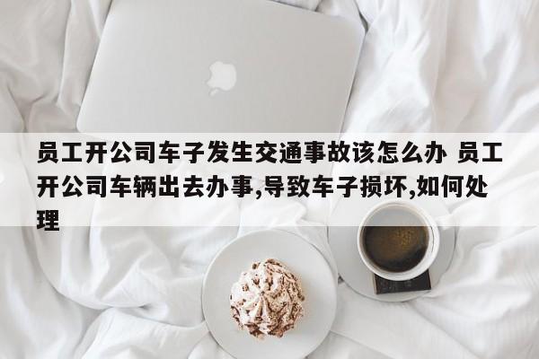 員工開公司車子發生交通事故該怎么辦 員工開公司車輛出去辦事,導致車子損壞,如何處理 員工開公司車子發生交通事故該怎么辦 員工開公司車輛出去辦事,導致車子損壞,如何處理