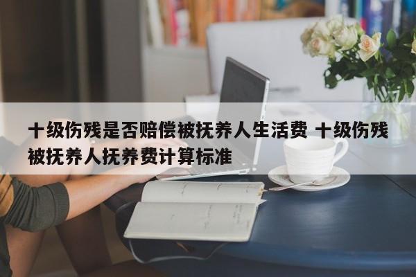 十級傷殘是否賠償被撫養人生活費 十級傷殘被撫養人撫養費計算標準 十級傷殘是否賠償被撫養人生活費 十級傷殘被撫養人撫養費計算標準