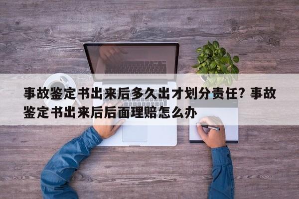 事故鑒定書出來后多久出才劃分責任? 事故鑒定書出來后后面理賠怎么辦 事故鑒定書出來后多久出才劃分責任? 事故鑒定書出來后后面理賠怎么辦