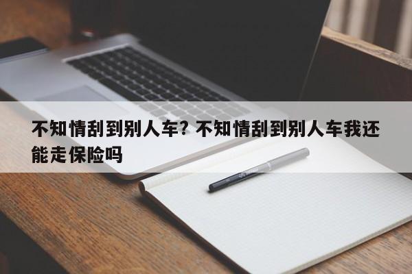 不知情刮到別人車? 不知情刮到別人車我還能走保險嗎