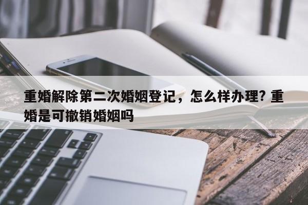 重婚解除第二次婚姻登記，怎么樣辦理? 重婚是可撤銷婚姻嗎