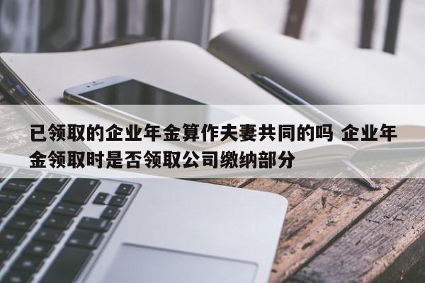 已領取的企業年金算作夫妻共同的嗎 企業年金領取時是否領取公司繳納部分