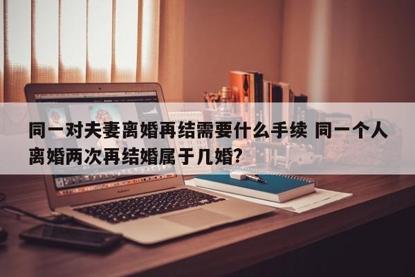 同一對夫妻離婚再結需要什么手續 同一個人離婚兩次再結婚屬于幾婚?